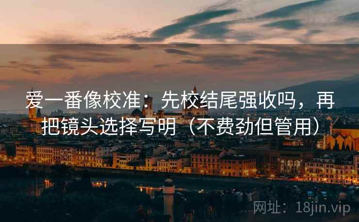 爱一番像校准：先校结尾强收吗，再把镜头选择写明（不费劲但管用）