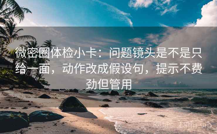 微密圈体检小卡：问题镜头是不是只给一面，动作改成假设句，提示不费劲但管用