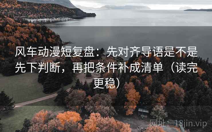 风车动漫短复盘：先对齐导语是不是先下判断，再把条件补成清单（读完更稳）