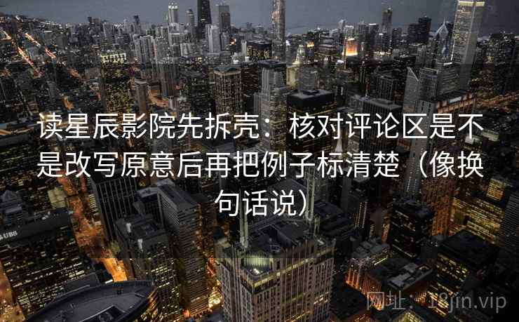 读星辰影院先拆壳：核对评论区是不是改写原意后再把例子标清楚（像换句话说）