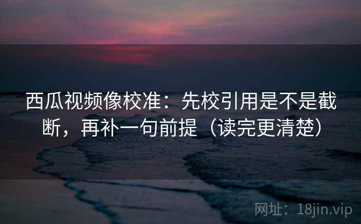 西瓜视频像校准：先校引用是不是截断，再补一句前提（读完更清楚）