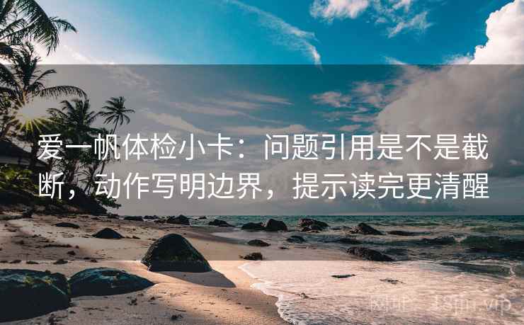 爱一帆体检小卡：问题引用是不是截断，动作写明边界，提示读完更清醒