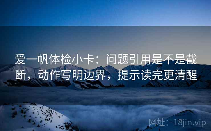 爱一帆体检小卡：问题引用是不是截断，动作写明边界，提示读完更清醒