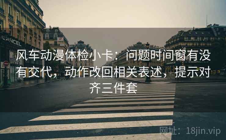 风车动漫体检小卡：问题时间窗有没有交代，动作改回相关表述，提示对齐三件套
