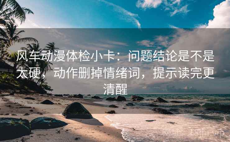 风车动漫体检小卡：问题结论是不是太硬，动作删掉情绪词，提示读完更清醒