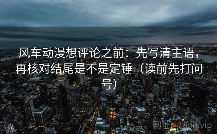 风车动漫想评论之前：先写清主语，再核对结尾是不是定锤（读前先打问号）