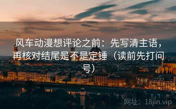 风车动漫想评论之前：先写清主语，再核对结尾是不是定锤（读前先打问号）