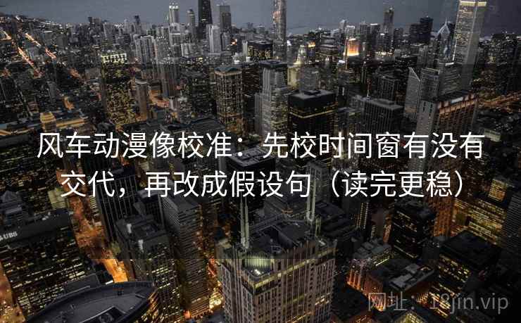 风车动漫像校准：先校时间窗有没有交代，再改成假设句（读完更稳）