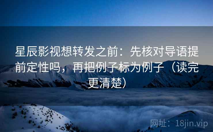 星辰影视想转发之前：先核对导语提前定性吗，再把例子标为例子（读完更清楚）