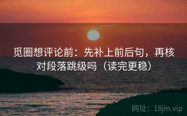 觅圈想评论前：先补上前后句，再核对段落跳级吗（读完更稳）
