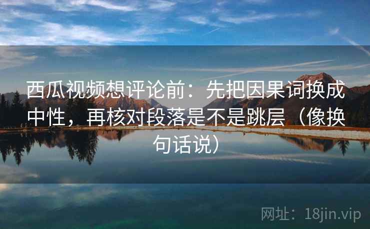 西瓜视频想评论前：先把因果词换成中性，再核对段落是不是跳层（像换句话说）