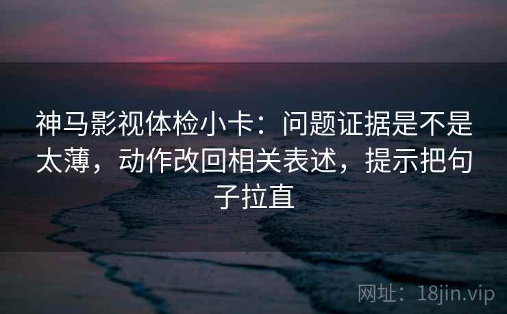 神马影视体检小卡：问题证据是不是太薄，动作改回相关表述，提示把句子拉直