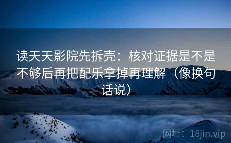 读天天影院先拆壳：核对证据是不是不够后再把配乐拿掉再理解（像换句话说）