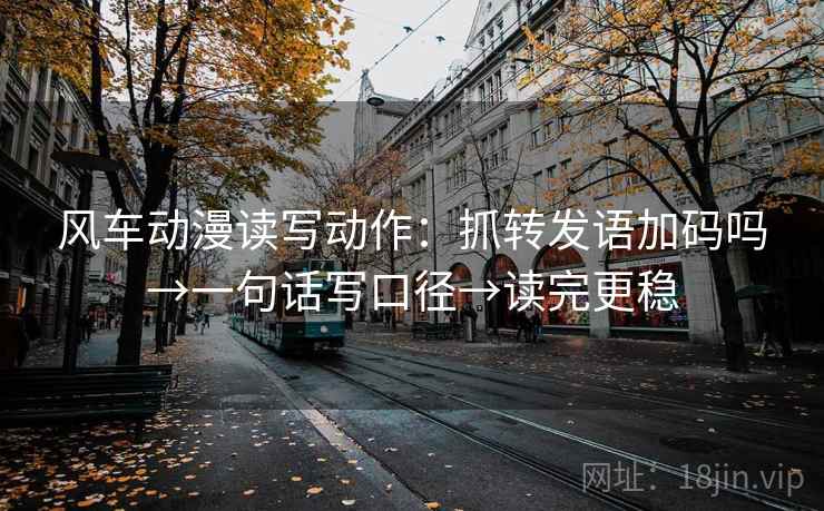 风车动漫读写动作：抓转发语加码吗→一句话写口径→读完更稳