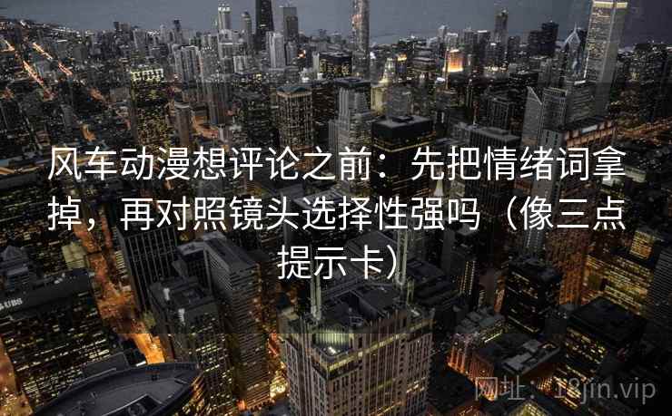风车动漫想评论之前：先把情绪词拿掉，再对照镜头选择性强吗（像三点提示卡）