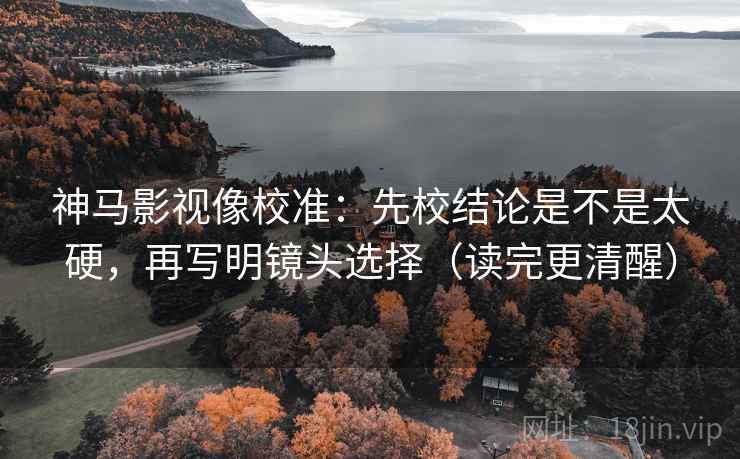 神马影视像校准：先校结论是不是太硬，再写明镜头选择（读完更清醒）