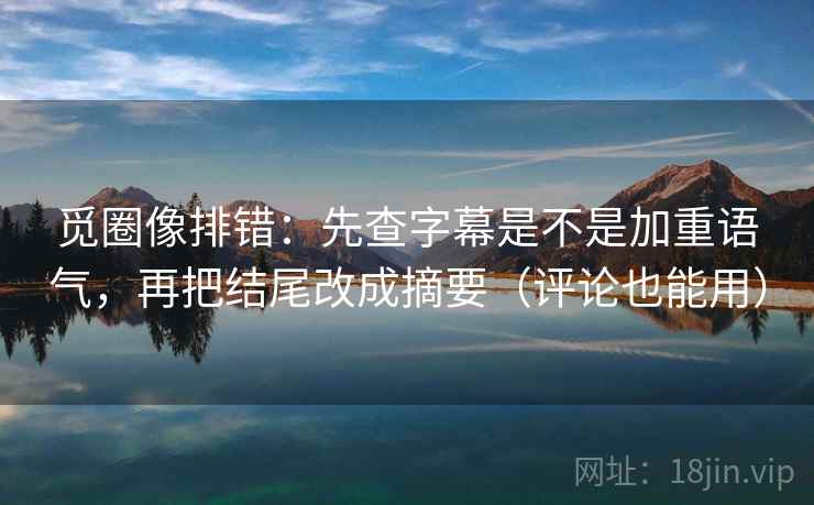 觅圈像排错：先查字幕是不是加重语气，再把结尾改成摘要（评论也能用）