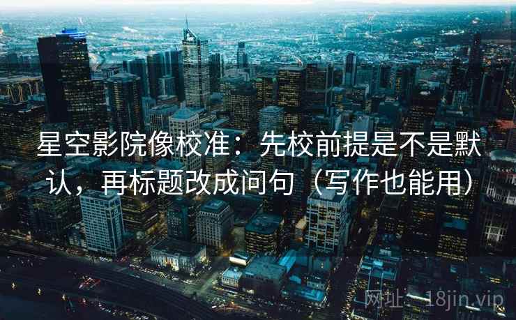 星空影院像校准：先校前提是不是默认，再标题改成问句（写作也能用）