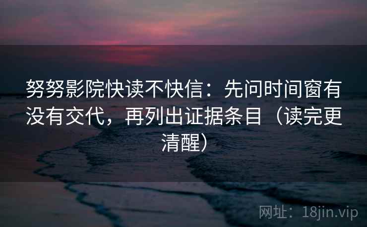努努影院快读不快信：先问时间窗有没有交代，再列出证据条目（读完更清醒）