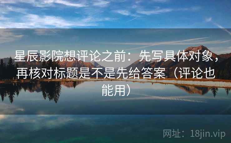 星辰影院想评论之前：先写具体对象，再核对标题是不是先给答案（评论也能用）
