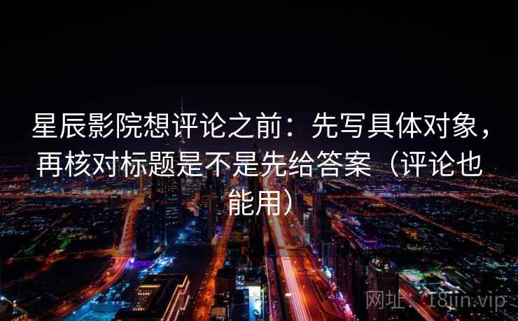 星辰影院想评论之前：先写具体对象，再核对标题是不是先给答案（评论也能用）