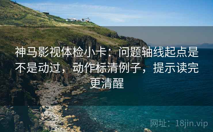 神马影视体检小卡：问题轴线起点是不是动过，动作标清例子，提示读完更清醒