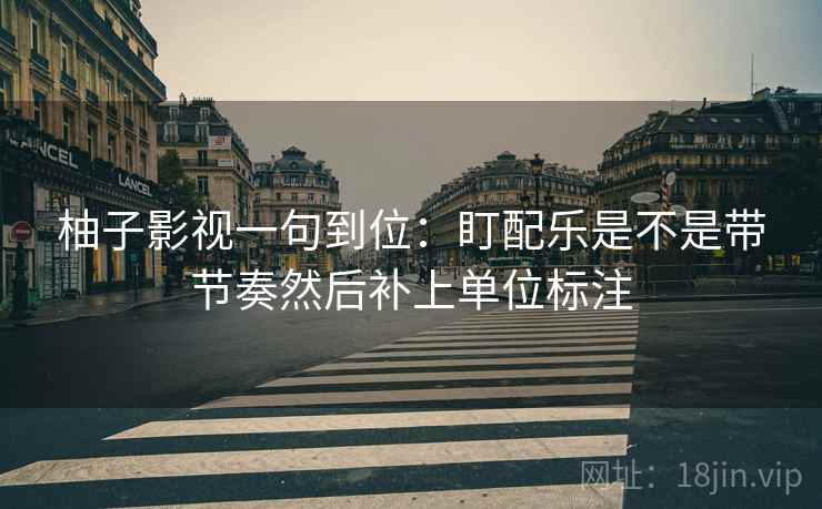 柚子影视一句到位：盯配乐是不是带节奏然后补上单位标注