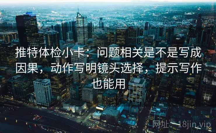 推特体检小卡：问题相关是不是写成因果，动作写明镜头选择，提示写作也能用