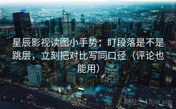 星辰影视读图小手势：盯段落是不是跳层，立刻把对比写同口径（评论也能用）