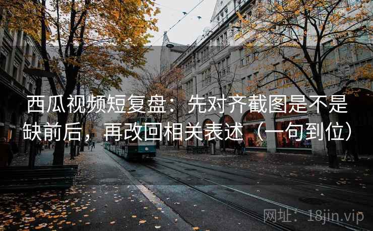 西瓜视频短复盘：先对齐截图是不是缺前后，再改回相关表述（一句到位）
